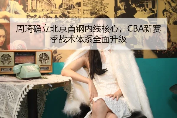 周琦确立北京首钢内线核心，CBA新赛季战术体系全面升级