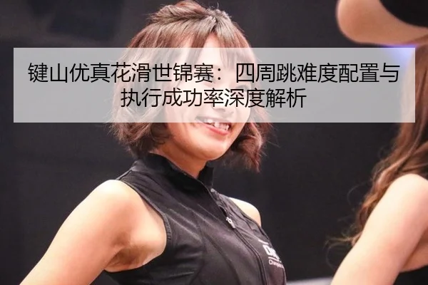 键山优真花滑世锦赛：四周跳难度配置与执行成功率深度解析