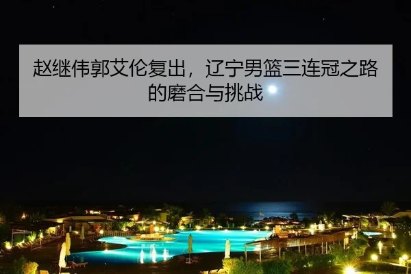 赵继伟郭艾伦复出，辽宁男篮三连冠之路的磨合与挑战